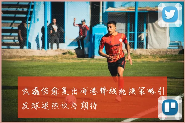 武磊伤愈复出海港锋线轮换策略引发球迷热议与期待