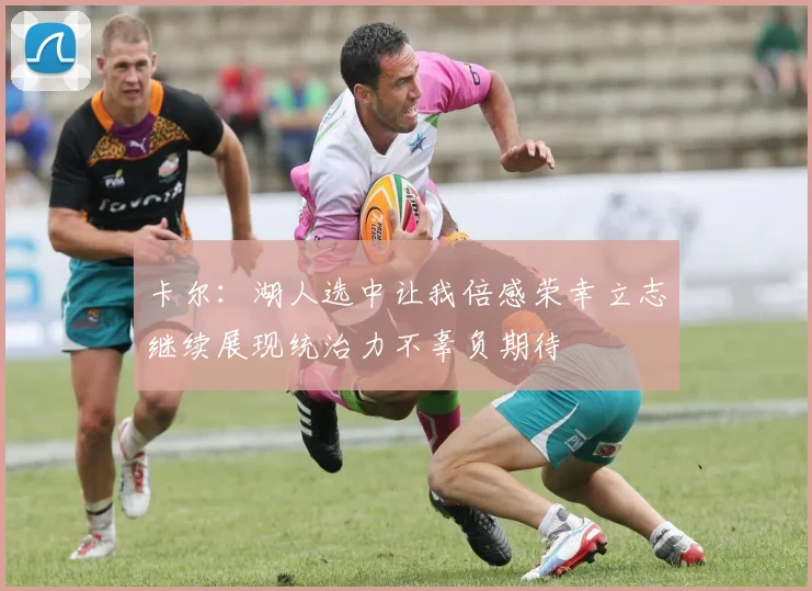 卡尔：湖人选中让我倍感荣幸立志继续展现统治力不辜负期待