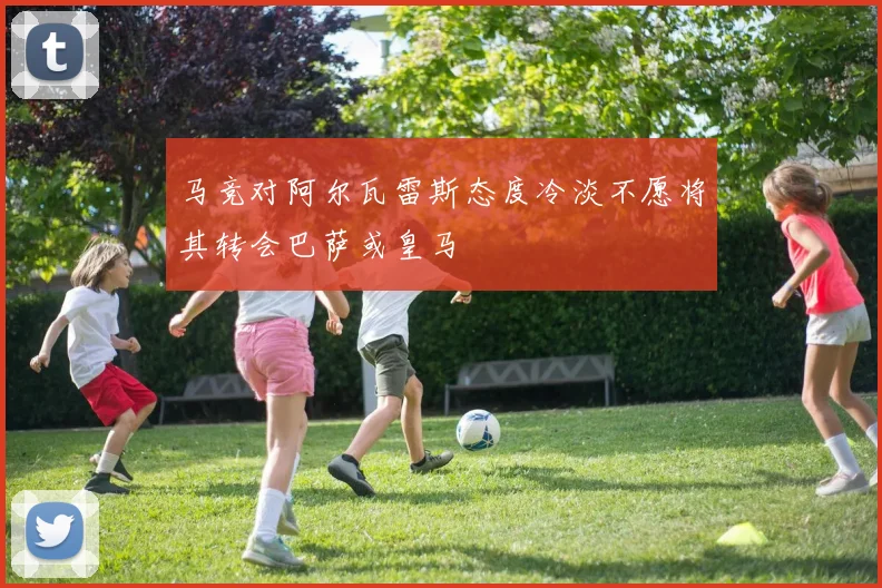 马竞对阿尔瓦雷斯态度冷淡不愿将其转会巴萨或皇马