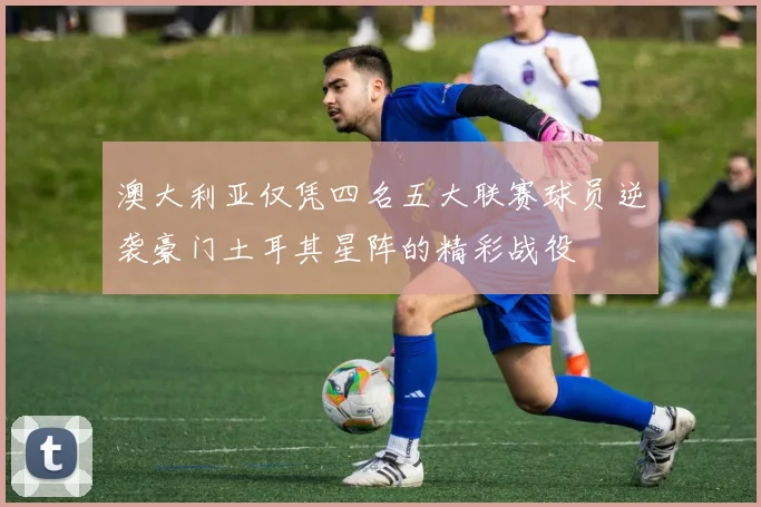 澳大利亚仅凭四名五大联赛球员逆袭豪门土耳其星阵的精彩战役
