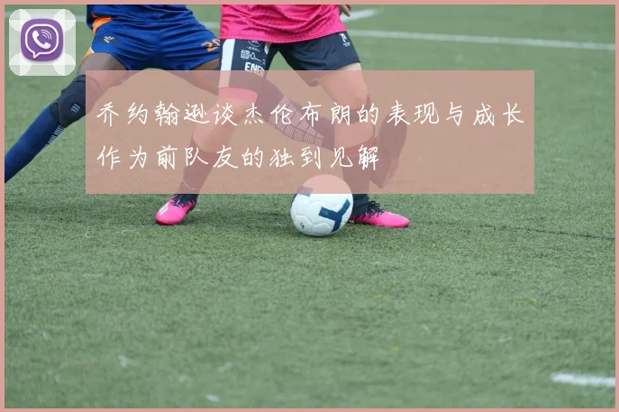乔约翰逊谈杰伦布朗的表现与成长作为前队友的独到见解
