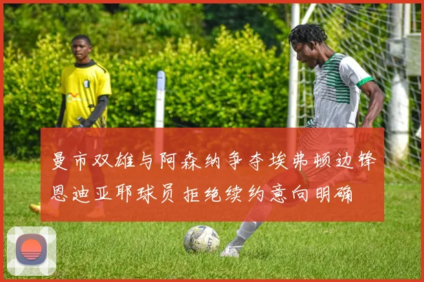 曼市双雄与阿森纳争夺埃弗顿边锋恩迪亚耶球员拒绝续约意向明确