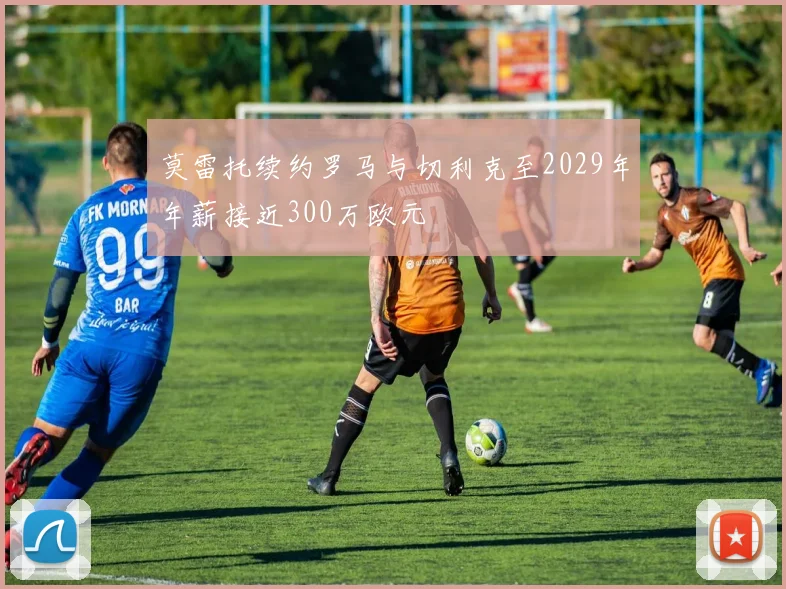 莫雷托续约罗马与切利克至2029年年薪接近300万欧元