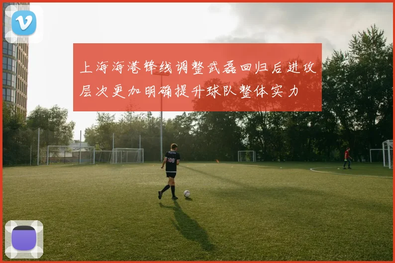 上海海港锋线调整武磊回归后进攻层次更加明确提升球队整体实力