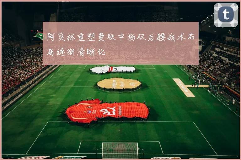 阿莫林重塑曼联中场双后腰战术布局逐渐清晰化