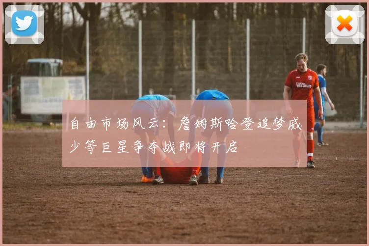 自由市场风云：詹姆斯哈登追梦威少等巨星争夺战即将开启
