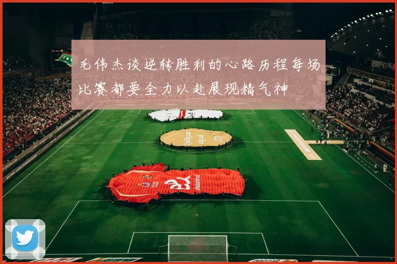 毛伟杰谈逆转胜利的心路历程每场比赛都要全力以赴展现精气神