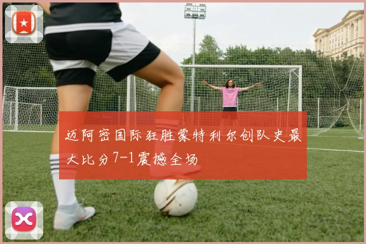 迈阿密国际狂胜蒙特利尔创队史最大比分7-1震撼全场