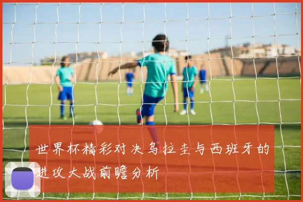 世界杯精彩对决乌拉圭与西班牙的进攻大战前瞻分析