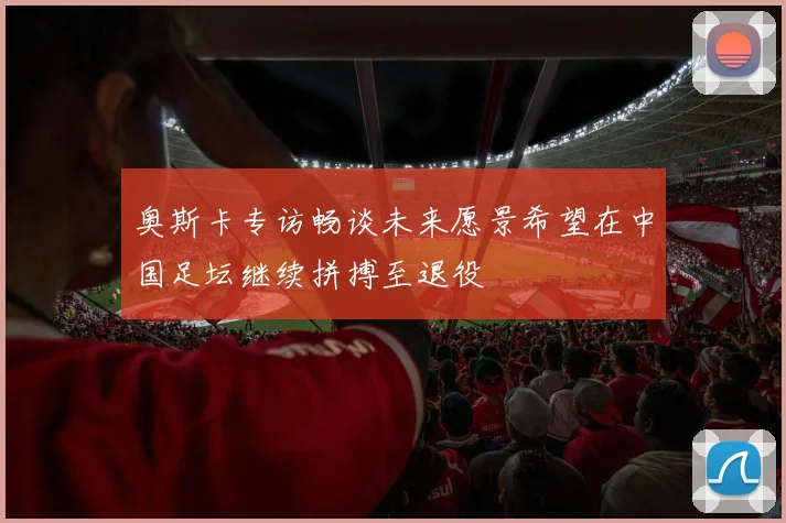 奥斯卡专访畅谈未来愿景希望在中国足坛继续拼搏至退役
