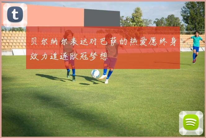 贝尔纳尔表达对巴萨的热爱愿终身效力追逐欧冠梦想