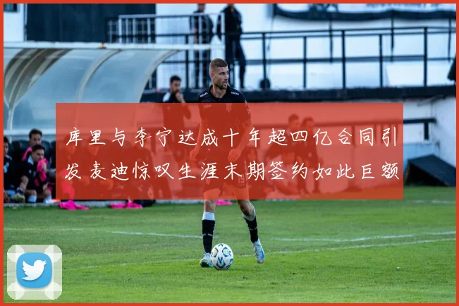 库里与李宁达成十年超四亿合同引发麦迪惊叹生涯末期签约如此巨额前所未闻