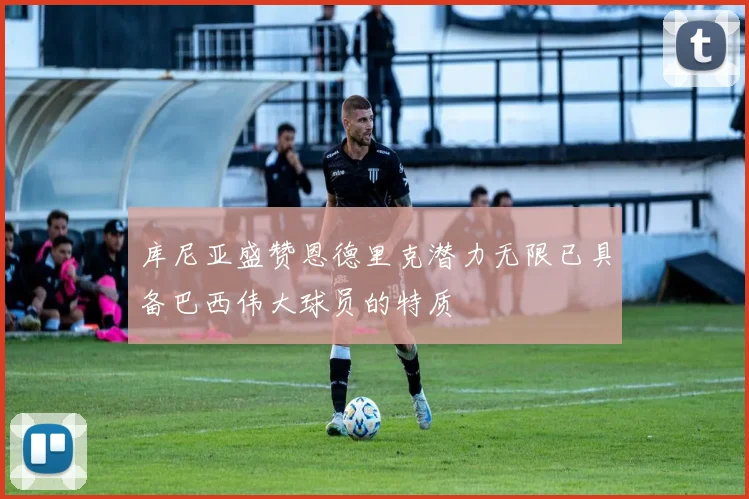 库尼亚盛赞恩德里克潜力无限已具备巴西伟大球员的特质