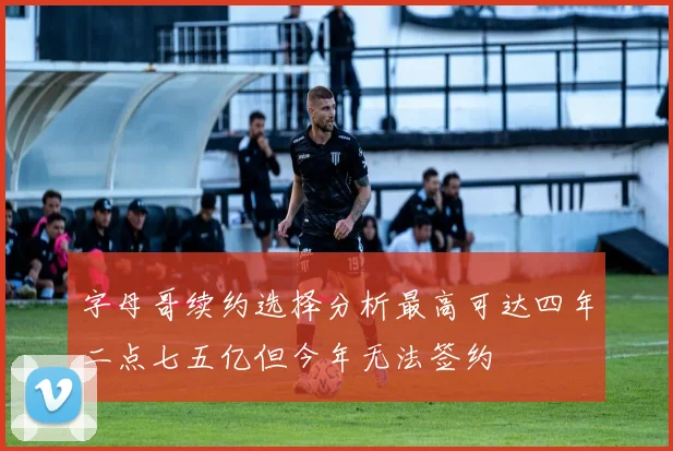 字母哥续约选择分析最高可达四年二点七五亿但今年无法签约