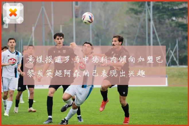 意媒报道罗马中场科内倾向加盟巴黎或英超阿森纳已表现出兴趣