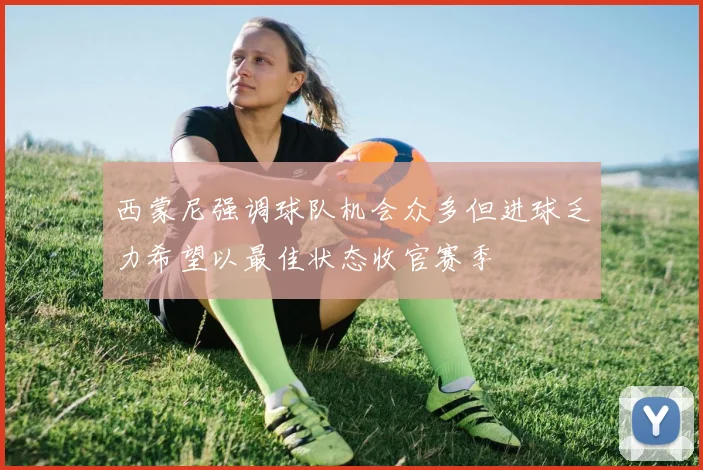 西蒙尼强调球队机会众多但进球乏力希望以最佳状态收官赛季
