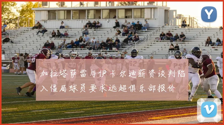 加拉塔萨雷与伊卡尔迪薪资谈判陷入僵局球员要求远超俱乐部报价