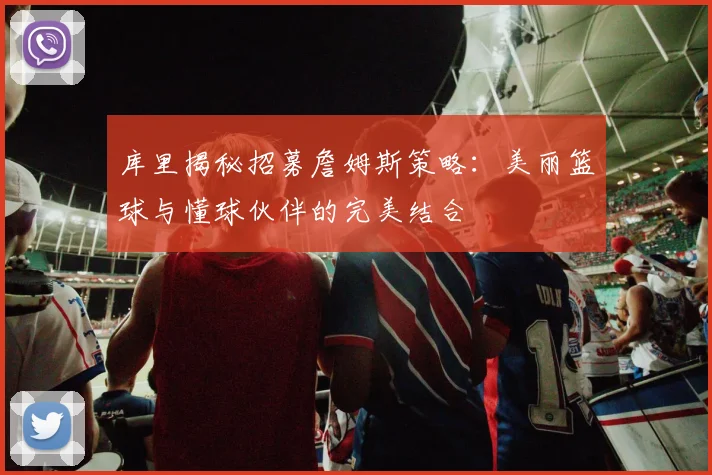 库里揭秘招募詹姆斯策略：美丽篮球与懂球伙伴的完美结合