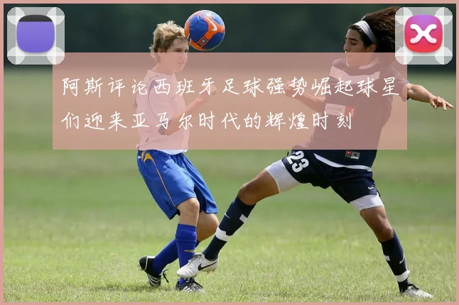阿斯评论西班牙足球强势崛起球星们迎来亚马尔时代的辉煌时刻