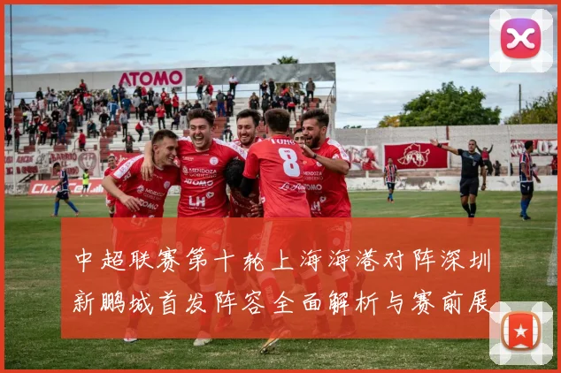 中超联赛第十轮上海海港对阵深圳新鹏城首发阵容全面解析与赛前展望
