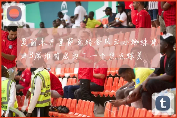 夏窗未开皇萨竞转会风云小蜘蛛库库B席谁将成为下一个焦点球员