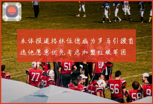 米体报道格林伍德成为罗马引援首选他愿意优先考虑加盟红狼军团