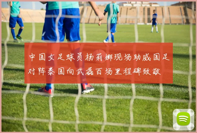 中国女足球员杨莉娜现场助威国足对阵泰国向武磊百场里程碑致敬