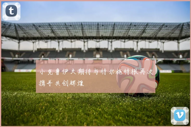 小克鲁伊夫期待与特尔施特根再次携手共创辉煌