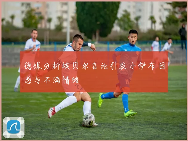 德媒分析埃贝尔言论引发小伊布困惑与不满情绪
